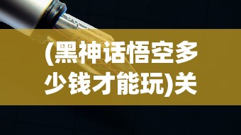 (黑神话悟空多少钱才能玩)关于黑神话悟空的价格解析