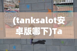 (tanksalot安卓版哪下)Tanksalot安卓下载指南及常见问题解答