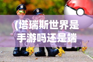 (塔瑞斯世界是手游吗还是端游啊)塔瑞斯世界，手游还是端游？游戏类型深度解析