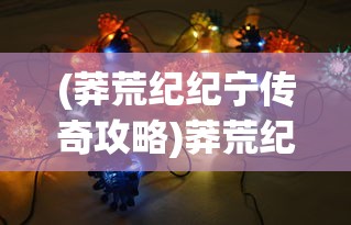 (莽荒纪纪宁传奇攻略)莽荒纪纪宁传奇手游最强阵容攻略与解析