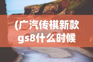 (广汽传祺新款gs8什么时候上市)广汽传祺新GS8明日震撼上市，深度解析与常见问题解答