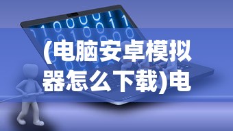 (电脑安卓模拟器怎么下载)电脑安卓模拟器怎么使用？全面指南及常见问题解答