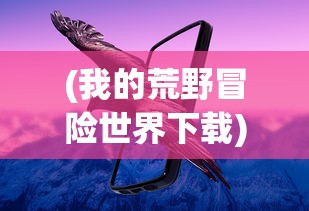 (我的荒野冒险世界下载)我的荒野冒险世界，探索未知的奇幻之旅