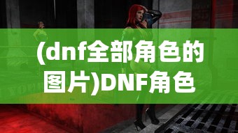 (dnf全部角色的图片)DNF角色全图鉴，探索地下城与勇士的多元世界