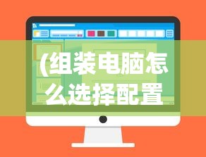 (组装电脑怎么选择配置参数)组装电脑全攻略，如何选择最佳配置