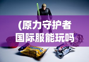 (原力守护者国际服能玩吗)原力守护者国际服，守护你的游戏新领地