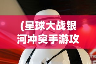 (星球大战银河冲突手游攻略)星球大战银河冲突手游，星际战争的沉浸式体验