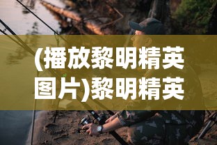 (播放黎明精英图片)黎明精英手游，探索新时代游戏魅力的引领者