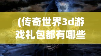 (传奇世界3d游戏礼包都有哪些)传奇世界3D游戏，探索全新维度的奇幻冒险之旅