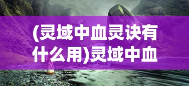 (灵域中血灵诀有什么用)灵域中血灵诀，神秘力量的探索与解析