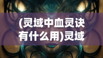(灵域中血灵诀有什么用)灵域中血灵诀，神秘力量的探索与解析