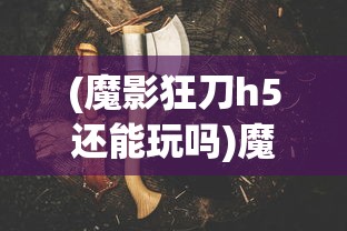 (魔影狂刀h5还能玩吗)魔影狂刀H5，游戏新纪元之深度解析