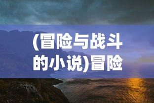 (冒险与战斗的小说)冒险与战斗，探索未知的旅程与挑战的勇气