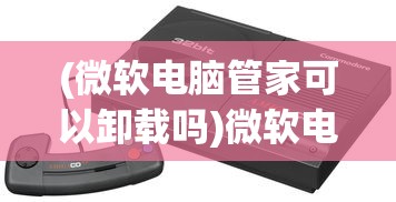 (微软电脑管家可以卸载吗)微软电脑管家，一站式电脑管理的理想选择