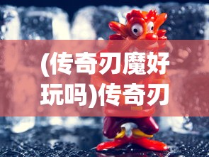 (传奇刃魔好玩吗)传奇刃魔玩法攻略大全，玩转刃魔，成为传奇！