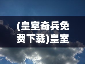 (皇室奇兵免费下载)皇室奇兵2024年最新消息揭秘，新动态与未来展望