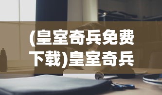 (皇室奇兵免费下载)皇室奇兵2024年最新消息揭秘，新动态与未来展望