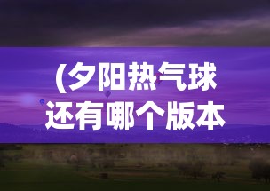 (夕阳热气球还有哪个版本能玩)夕阳热气球为何选择关服，深度解析背后的原因