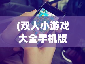 (双人小游戏大全手机版小游戏)双人小游戏大全手机版，精选游戏，随时随地畅享欢乐时光