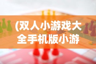 (双人小游戏大全手机版小游戏)双人小游戏大全手机版，精选游戏，随时随地畅享欢乐时光