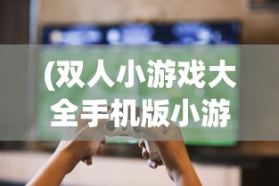 (双人小游戏大全手机版小游戏)双人小游戏大全手机版，精选游戏，随时随地畅享欢乐时光