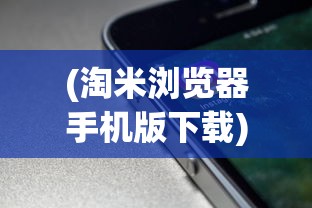 (淘米浏览器手机版下载)淘米浏览器真的有用吗？全面解析其功能和性能