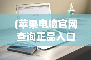(苹果电脑官网查询正品入口在哪)苹果电脑官网正品查询入口——保障您的购买安全