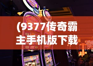 (9377传奇霸主手机版下载)9377传奇霸主手机版，游戏特色与体验解析