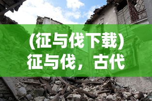 (征与伐下载)征与伐，古代战争中的两大核心概念及其区别