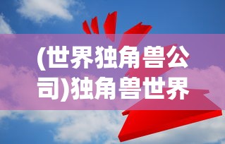 (世界独角兽公司)独角兽世界500强，创新与实力的汇聚