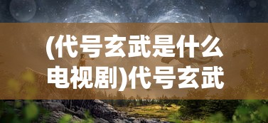 (代号玄武是什么电视剧)代号玄武，探寻神秘背后的真相