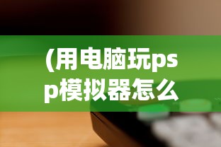 (用电脑玩psp模拟器怎么操作方便)电脑PSP模拟器，如何使用电脑玩转PSP游戏