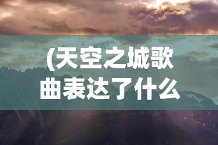 (天空之城歌曲表达了什么情感)天空之城，一首跨越时代的经典歌曲