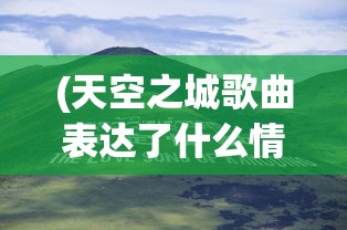 (天空之城歌曲表达了什么情感)天空之城，一首跨越时代的经典歌曲