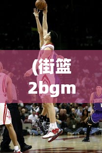 (街篮2bgm)街篮2，全新篮球竞技体验的深度介绍