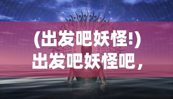 (出发吧妖怪!)出发吧妖怪吧，探寻奇幻世界的神秘之旅