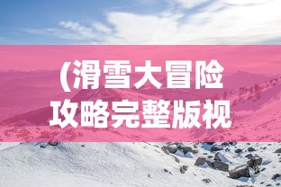 (滑雪大冒险攻略完整版视频)滑雪大冒险攻略完整版，从入门到精通的全方位指南