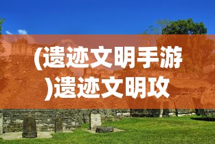 (遗迹文明手游)遗迹文明攻略，探索古代遗迹，揭开文明神秘面纱