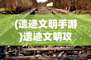 (遗迹文明手游)遗迹文明攻略，探索古代遗迹，揭开文明神秘面纱