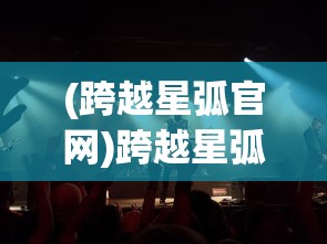 (跨越星弧官网)跨越星弧官方，探索未知，开启星际之旅