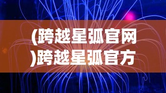 (跨越星弧官网)跨越星弧官方，探索未知，开启星际之旅