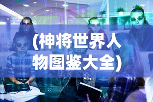 (神将世界人物图鉴大全)神将世界人物图鉴，深度解析与探索