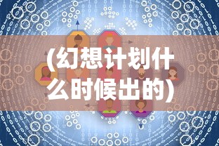 (幻想计划什么时候出的)幻想计划发布时间解析，期待与探索的交汇点