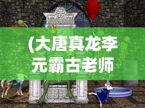 (大唐真龙李元霸古老师来了)大唐真龙李元霸与古老师的传奇交汇
