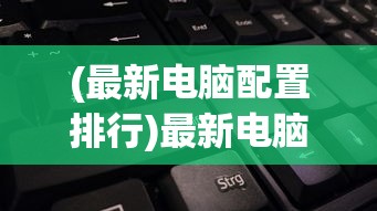 (最新电脑配置排行)最新电脑配置清单及价格2022，打造你的理想电脑