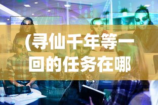 (寻仙千年等一回的任务在哪接啊)寻仙千年等一回的任务接取地点详解及常见问答