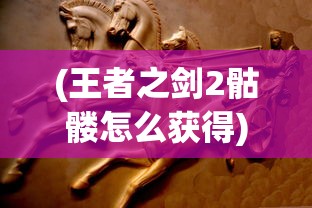 (王者之剑2骷髅怎么获得)王者之剑2骷髅，深入解析游戏特色与挑战