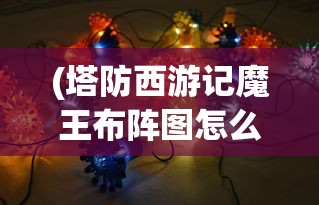 (塔防西游记魔王布阵图怎么获得)塔防西游记魔王布阵图，策略与战术深度解析