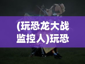 (玩恐龙大战监控人)玩恐龙大战，一场穿越时空的冒险之旅