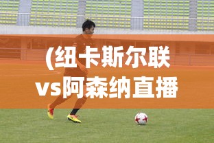 (纽卡斯尔联vs阿森纳直播)纽卡斯尔联与阿森纳，一场英伦对决的全方位解读